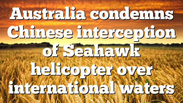 Australia condemns Chinese interception of Seahawk helicopter over international waters