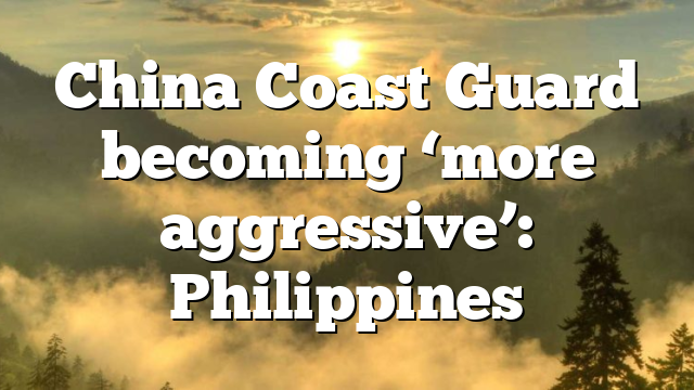 China Coast Guard becoming ‘more aggressive’: Philippines
