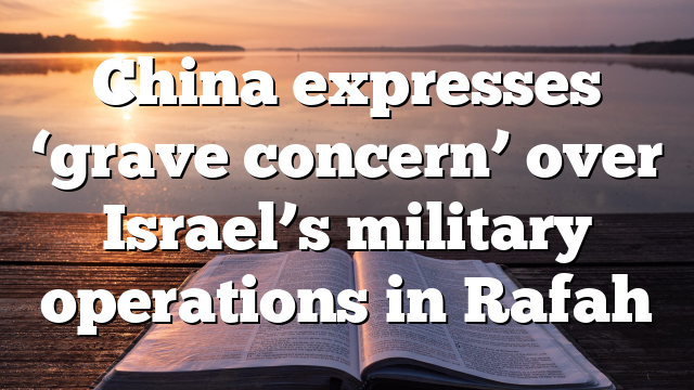 China expresses ‘grave concern’ over Israel’s military operations in Rafah