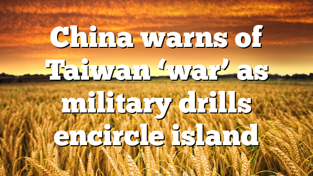 China warns of Taiwan ‘war’ as military drills encircle island