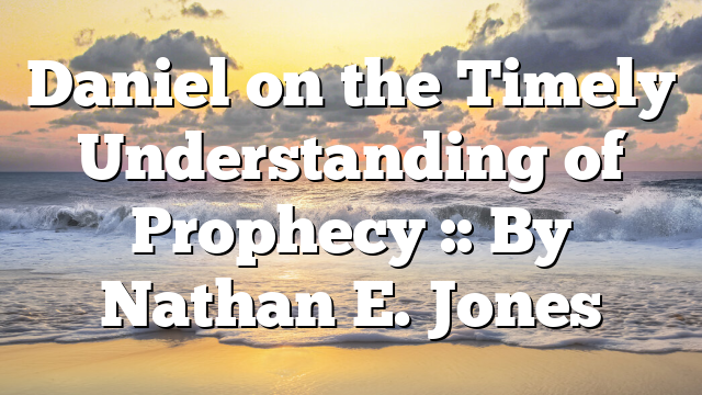 Daniel on the Timely Understanding of Prophecy :: By Nathan E. Jones