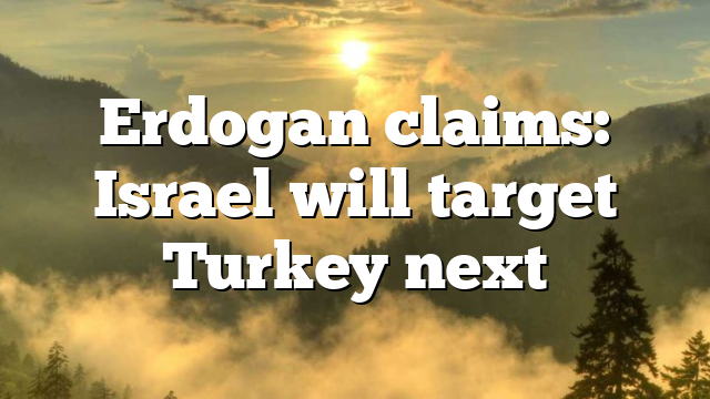 Erdogan claims: Israel will target Turkey next