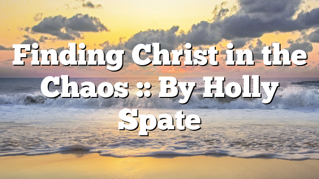 Finding Christ in the Chaos :: By Holly Spate