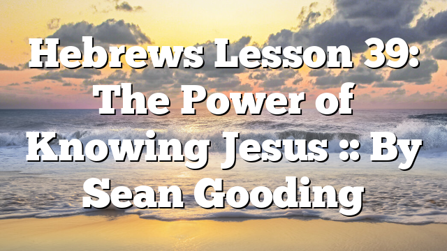 Hebrews Lesson 39: The Power of Knowing Jesus :: By Sean Gooding