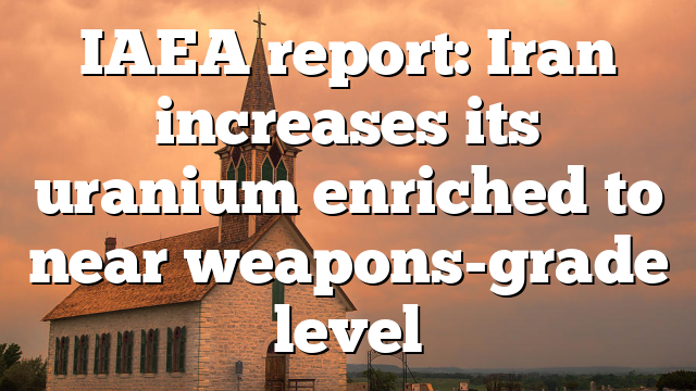 IAEA report: Iran increases its uranium enriched to near weapons-grade level
