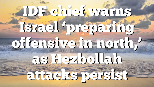 IDF chief warns Israel ‘preparing offensive in north,’ as Hezbollah attacks persist