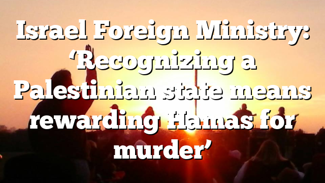 Israel Foreign Ministry: ‘Recognizing a Palestinian state means rewarding Hamas for murder’