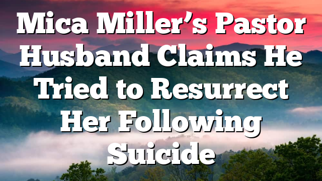 Mica Miller’s Pastor Husband Claims He Tried to Resurrect Her Following Suicide
