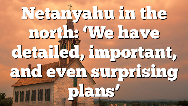 Netanyahu in the north: ‘We have detailed, important, and even surprising plans’