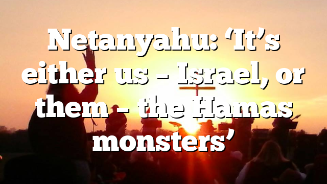 Netanyahu: ‘It’s either us – Israel, or them – the Hamas monsters’