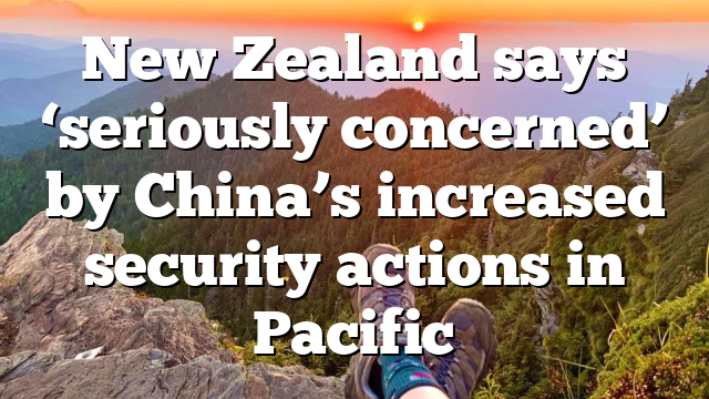 New Zealand says ‘seriously concerned’ by China’s increased security actions in Pacific