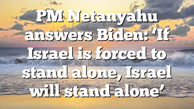 PM Netanyahu answers Biden: ‘If Israel is forced to stand alone, Israel will stand alone’