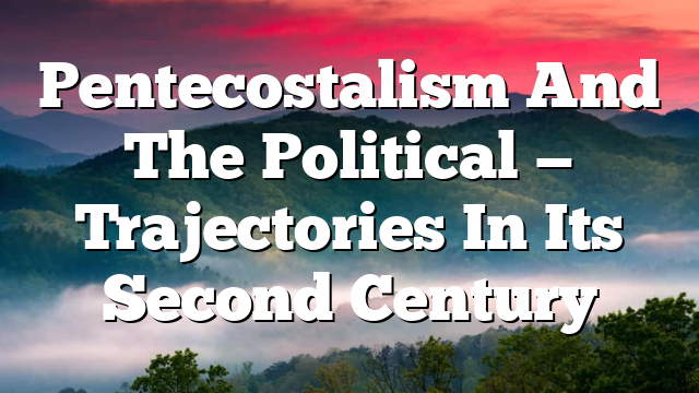 Pentecostalism And The Political — Trajectories In Its Second Century