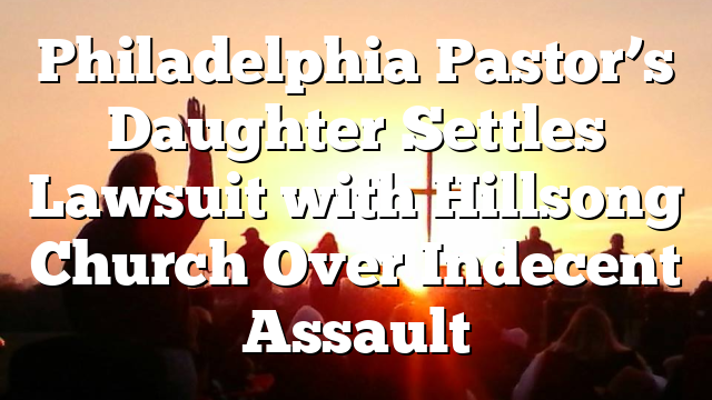 Philadelphia Pastor’s Daughter Settles Lawsuit with Hillsong Church Over Indecent Assault