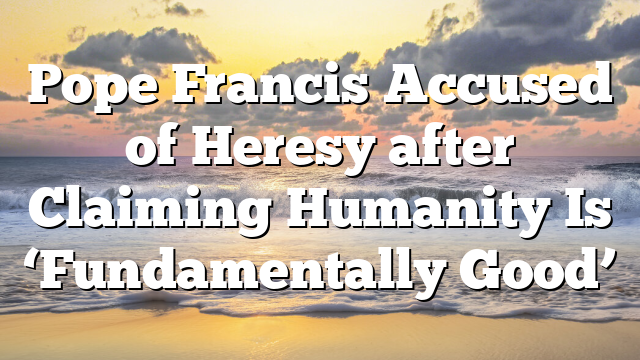 Pope Francis Accused of Heresy after Claiming Humanity Is ‘Fundamentally Good’