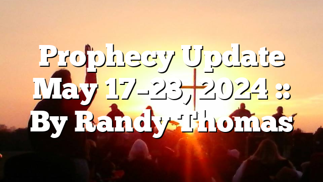 Prophecy Update May 17–23, 2024 :: By Randy Thomas