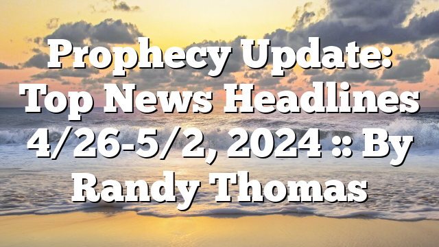 Prophecy Update: Top News Headlines 4/26-5/2, 2024 :: By Randy Thomas