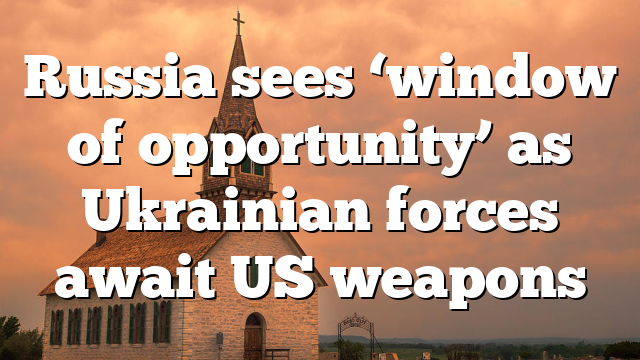Russia sees ‘window of opportunity’ as Ukrainian forces await US weapons