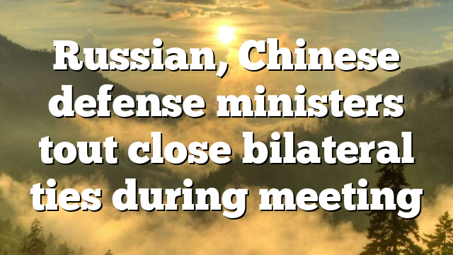Russian, Chinese defense ministers tout close bilateral ties during meeting