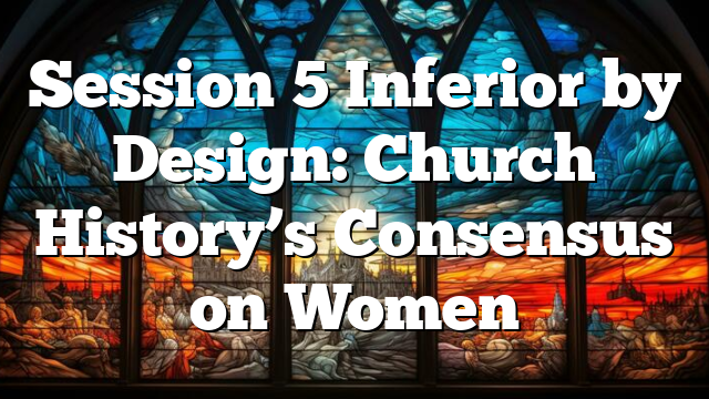 Session 5  Inferior by Design: Church History’s Consensus on Women