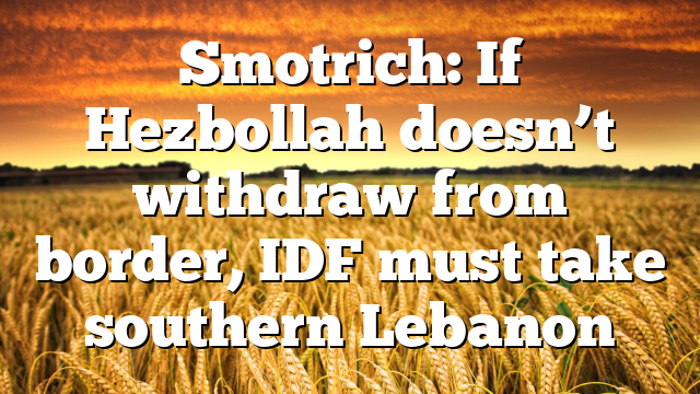 Smotrich: If Hezbollah doesn’t withdraw from border, IDF must take southern Lebanon