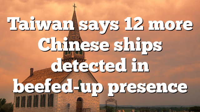 Taiwan says 12 more Chinese ships detected in beefed-up presence