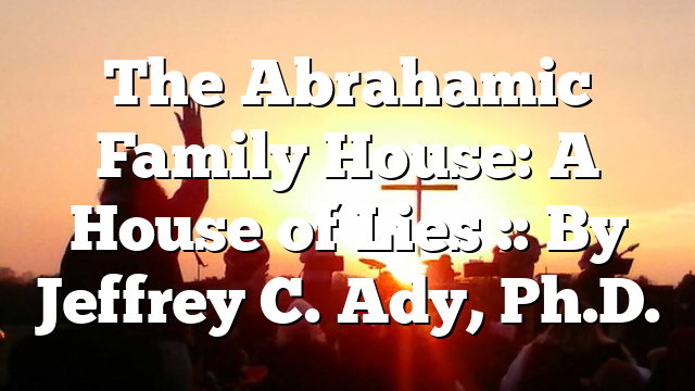 The Abrahamic Family House: A House of Lies :: By Jeffrey C. Ady, Ph.D.