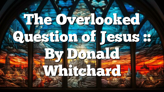 The Overlooked Question of Jesus :: By Donald Whitchard