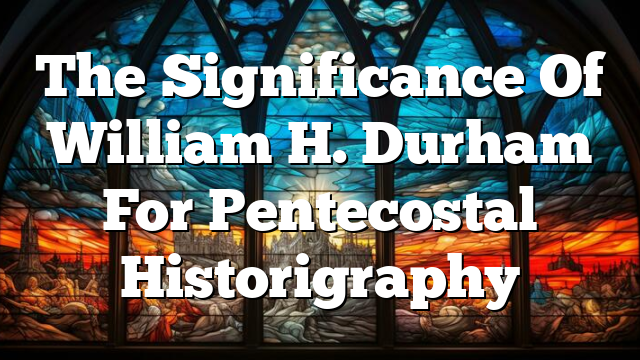 The Significance Of William H. Durham For Pentecostal Historigraphy