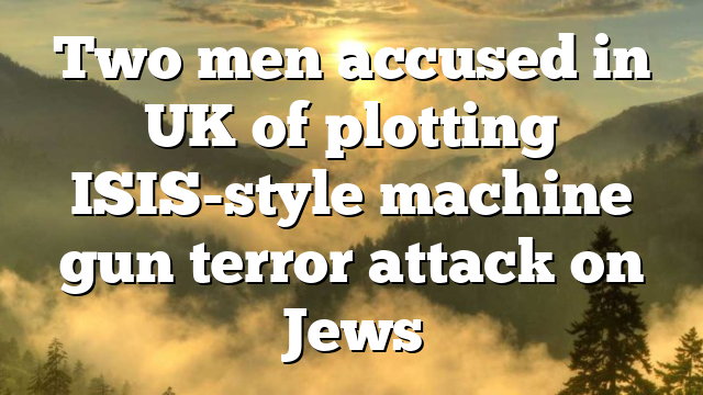Two men accused in UK of plotting ISIS-style machine gun terror attack on Jews