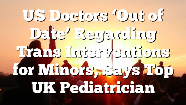 US Doctors ‘Out of Date’ Regarding Trans Interventions for Minors, Says Top UK Pediatrician