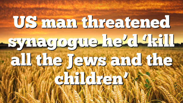 US man threatened synagogue he’d ‘kill all the Jews and the children’