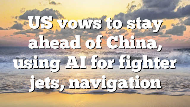 US vows to stay ahead of China, using AI for fighter jets, navigation