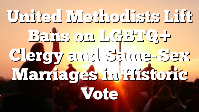 United Methodists Lift Bans on LGBTQ+ Clergy and Same-Sex Marriages in Historic Vote