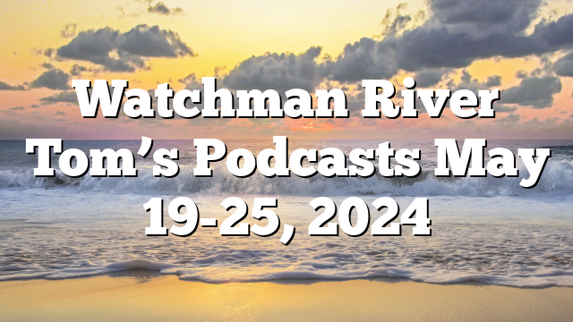 Watchman River Tom’s Podcasts May 19-25, 2024