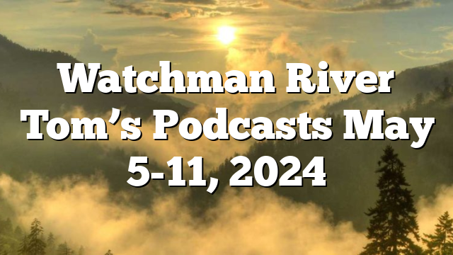 Watchman River Tom’s Podcasts May 5-11, 2024