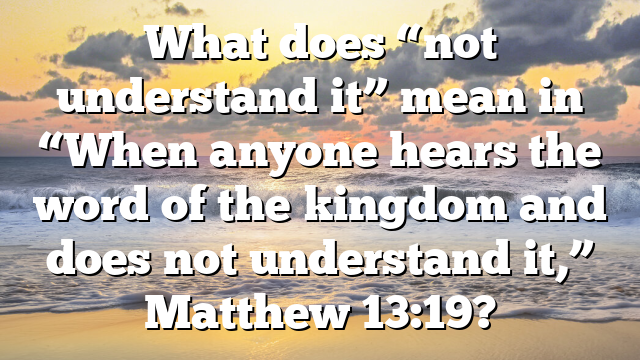 What does “not understand it” mean in “When anyone hears the word of the kingdom and does not understand it,” Matthew 13:19?
