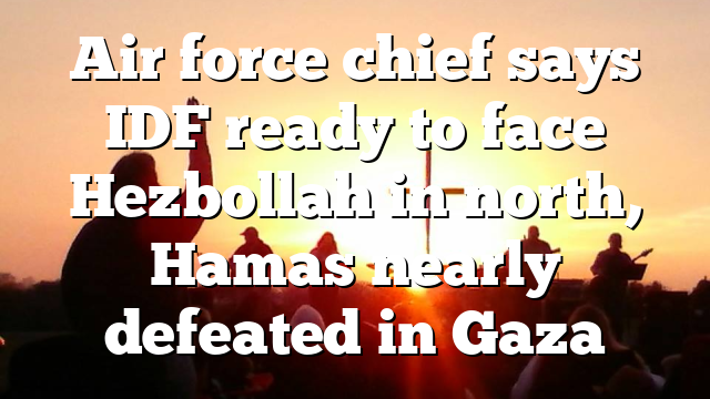 Air force chief says IDF ready to face Hezbollah in north, Hamas nearly defeated in Gaza