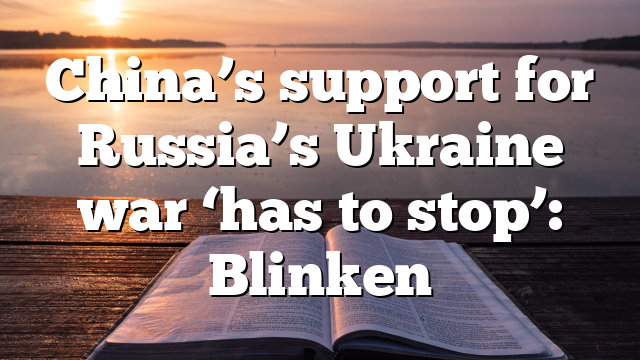 China’s support for Russia’s Ukraine war ‘has to stop’: Blinken