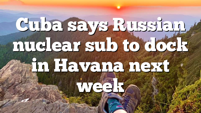 Cuba says Russian nuclear sub to dock in Havana next week