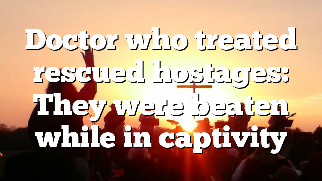 Doctor who treated rescued hostages: They were beaten while in captivity