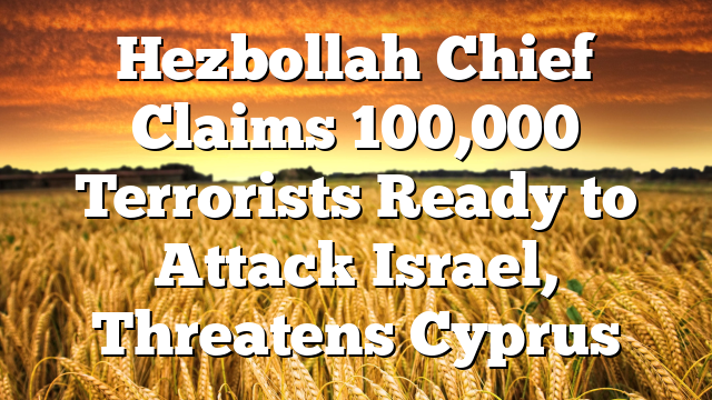 Hezbollah Chief Claims 100,000 Terrorists Ready to Attack Israel, Threatens Cyprus