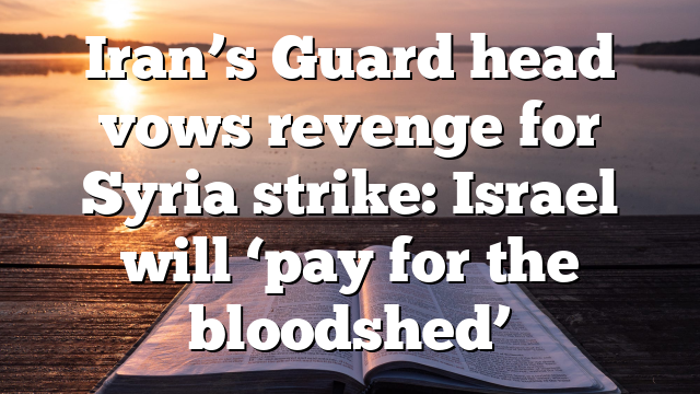 Iran’s Guard head vows revenge for Syria strike: Israel will ‘pay for the bloodshed’