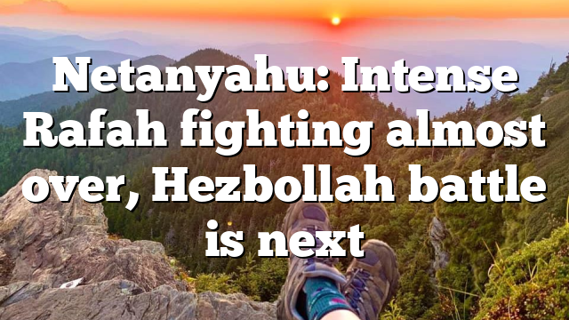 Netanyahu: Intense Rafah fighting almost over, Hezbollah battle is next