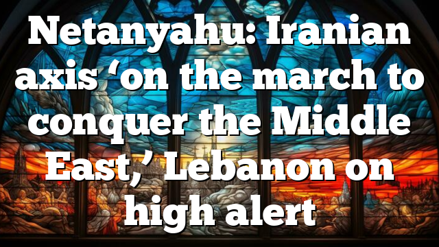 Netanyahu: Iranian axis ‘on the march to conquer the Middle East,’ Lebanon on high alert