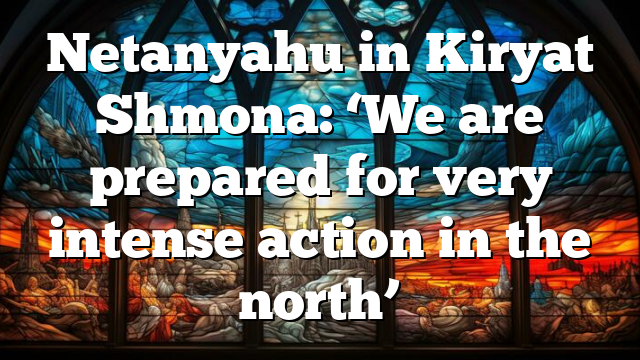 Netanyahu in Kiryat Shmona: ‘We are prepared for very intense action in the north’