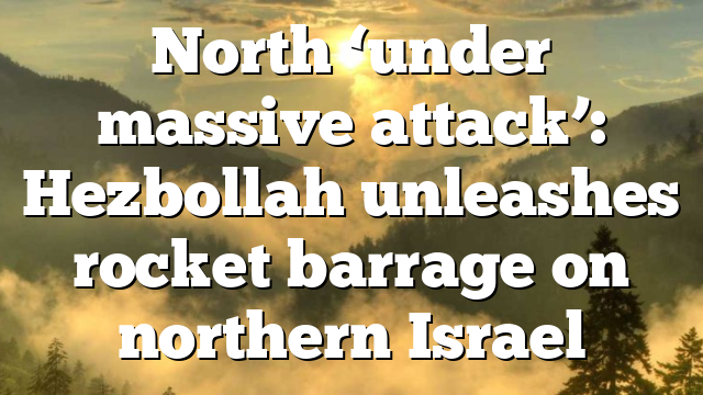 North ‘under massive attack’: Hezbollah unleashes rocket barrage on northern Israel
