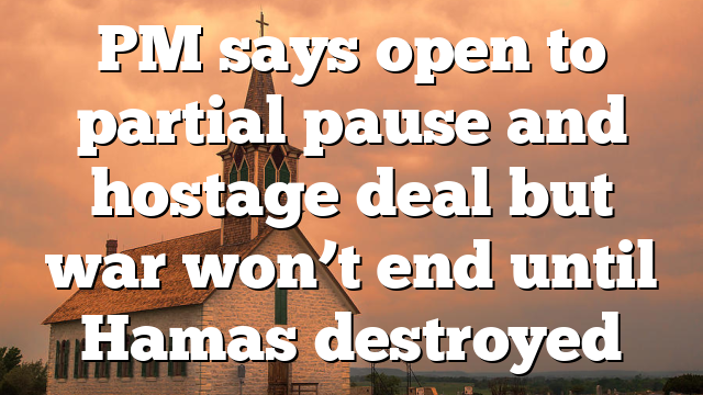 PM says open to partial pause and hostage deal but war won’t end until Hamas destroyed