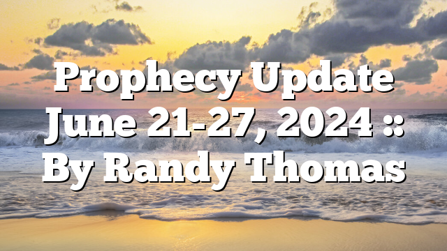 Prophecy Update June 21-27, 2024 :: By Randy Thomas