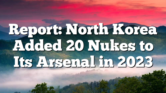 Report: North Korea Added 20 Nukes to Its Arsenal in 2023